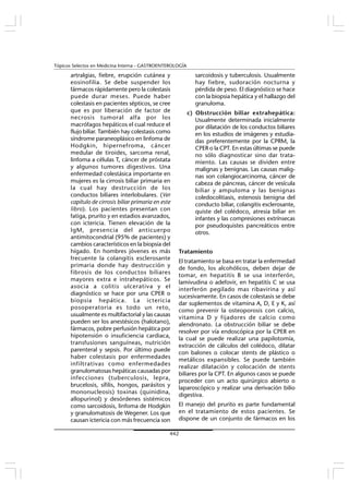 442
Tópicos Selectos en Medicina Interna - GASTROENTEROLOGÍA
artralgias, fiebre, erupción cutánea y
eosinofilia. Se debe suspender los
fármacos rápidamente pero la colestasis
puede durar meses. Puede haber
colestasis en pacientes sépticos, se cree
que es por liberación de factor de
necrosis tumoral alfa por los
macrófagos hepáticos el cual reduce el
flujo biliar. También hay colestasis como
síndrome paraneoplásico en linfoma de
Hodgkin, hipernefroma, cáncer
medular de tiroides, sarcoma renal,
linfoma a células T, cáncer de próstata
y algunos tumores digestivos. Una
enfermedad colestásica importante en
mujeres es la cirrosis biliar primaria en
la cual hay destrucción de los
conductos biliares interlobulares. (Ver
capítulo de cirrosis biliar primaria en este
libro). Los pacientes presentan con
fatiga, prurito y en estadios avanzados,
con ictericia. Tienen elevación de la
IgM, presencia del anticuerpo
antimitocondrial (95% de pacientes) y
cambios característicos en la biopsia del
hígado. En hombres jóvenes es más
frecuente la colangitis esclerosante
primaria donde hay destrucción y
fibrosis de los conductos biliares
mayores extra e intrahepáticos. Se
asocia a colitis ulcerativa y el
diagnóstico se hace por una CPER o
biopsia hepática. La ictericia
posoperatoria es todo un reto,
usualmente es multifactorial y las causas
pueden ser los anestésicos (halotano),
fármacos, pobre perfusión hepática por
hipotensión o insuficiencia cardiaca,
transfusiones sanguíneas, nutrición
parenteral y sepsis. Por último puede
haber colestasis por enfermedades
infiltrativas como enfermedades
granulomatosas hepáticas causadas por
infecciones (tuberculosis, lepra,
brucelosis, sífilis, hongos, parásitos y
mononucleosis) toxinas (quinidina,
allopurinol) y desórdenes sistémicos
como sarcoidosis, linfoma de Hodgkin
y granulomatosis de Wegener. Los que
causan ictericia con más frecuencia son
sarcoidosis y tuberculosis. Usualmente
hay fiebre, sudoración nocturna y
pérdida de peso. El diagnóstico se hace
con la biopsia hepática y el hallazgo del
granuloma.
c) Obstrucción biliar extrahepática:
Usualmente determinada inicialmente
por dilatación de los conductos biliares
en los estudios de imágenes y estudia-
das preferentemente por la CPRM, la
CPER o la CPT. En estas últimas se puede
no sólo diagnosticar sino dar trata-
miento. Las causas se dividen entre
malignas y benignas. Las causas malig-
nas son colangiocarcinoma, cáncer de
cabeza de páncreas, cáncer de vesícula
biliar y ampuloma y las benignas
coledocolitiasis, estenosis benigna del
conducto biliar, colangitis esclerosante,
quiste del colédoco, atresia biliar en
infantes y las compresiones extrínsecas
por pseudoquistes pancreáticos entre
otros.
Tratamiento
El tratamiento se basa en tratar la enfermedad
de fondo, los alcohólicos, deben dejar de
tomar, en hepatitis B se usa interferón,
lamivudina o adefovir, en hepatitis C se usa
interferón pegilado mas ribavirina y así
sucesivamente. En casos de colestasis se debe
dar suplementos de vitamina A, D, E y K, así
como prevenir la osteoporosis con calcio,
vitamina D y fijadores de calcio como
alendronato. La obstrucción biliar se debe
resolver por vía endoscópica por la CPER en
la cual se puede realizar una papilotomía,
extracción de cálculos del colédoco, dilatar
con balones o colocar stents de plástico o
metálicos expansibles. Se puede también
realizar dilatación y colocación de stents
biliares por la CPT. En algunos casos se puede
proceder con un acto quirúrgico abierto o
laparoscópico y realizar una derivación bilio
digestiva.
El manejo del prurito es parte fundamental
en el tratamiento de estos pacientes. Se
dispone de un conjunto de fármacos en los
 