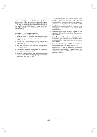 443
Síndrome ictérico - Dr. Fernando Calmet Bruhn
cuales se incluye a la colestiramina (4-6 gm.
30 minutos antes de alimentos), fenobarbital
(120 mg. diarios), ácido ursodeoxicólico (13-
15 mg/kg/día) y rifampicina (300 mg. dos
veces al día).
BIBLIOGRAFÍA SELECCIONADA
1. Berk PD, Niyer C: Bilirrubin metabolism and the
hereditary hyperbilirubinemias. Semin Liver Dis
1994;14:321.
2. Lee WM. Drug induced hepatotoxicity. N Engl J Med
1995;333:1118.
3. Lee WM. Hepatitis B virus infection. N Engl J Med.
1997;337:1733.
4. Trauner M. Molecular pathogenesis of cholestasis.
N Eng J Med. 1998;339:1217.
5. Reyes H. The spectrum of liver and gastrointestinal
disease seen in cholestasis of pregnancy. Gastroenterol
Clin North Am. 1992;21:905.
6. Borlak J. Molecular diagnosis of a familial
nonhemolytic hyperbilirrubinemia (Gilbert´s
syndrome) in healthy subjects. Hepatol 2000;32:792.
7. Liang TJ. Pathogenesis, natural history, treatment and
prevention of hepatitis C. Ann Intern Med.
2000;132:296.
8. Green RM, et al. AGA technical review on the
evaluation of liver chemestry tests. Gastroenterol
2002;123:1367.
9. Baron TH, et al. The role of endoscopy in the
evaluation and treatment of patients with
pancreaticobiliary malignancy. Gastrointest Endosc
2003;58:643.
10. Chuttani T, et al. Therapeutic ERCP: state of the art.
Gastrointest Endosc Clin N Am 2003;13:539.
11. Romagnuolo J, et al Magnetic resonance
cholangiopancreatography: a meta-analysis of test
performance in suspected biliary disease. Ann Intern
Med 2003;139:547.
 