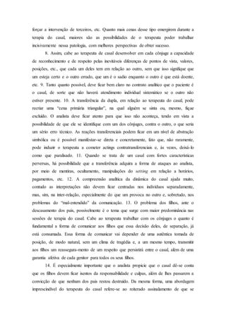 forçar a intervenção de terceiros, etc. Quanto mais cenas desse tipo emergirem durante a
terapia do casal, maiores são as possibilidades de o terapeuta poder trabalhar
incisivamente nessa patologia, com melhores perspectivas de obter sucesso.
8. Assim, cabe ao terapeuta de casal desenvolver em cada cônjuge a capacidade
de reconhecimento e de respeito pelas inevitáveis diferenças de pontos de vista, valores,
posições, etc., que cada um deles tem em relação ao outro, sem que isso signifique que
um esteja certo e o outro errado, que um é o sadio enquanto o outro é que está doente,
etc. 9. Tanto quanto possível, deve ficar bem claro no contrato analítico que o paciente é
o casal, de sorte que não haverá atendimento individual sistemático se o outro não
estiver presente. 10. A transferência da dupla, em relação ao terapeuta do casal, pode
recriar uma “cena primária triangular”, na qual alguém se sinta ou, mesmo, fique
excluído. O analista deve ficar atento para que isso não aconteça, tendo em vista a
possibilidade de que ele se identifique com um dos cônjuges, contra o outro, o que seria
um sério erro técnico. As reações transferenciais podem ficar em um nível de abstração
simbólica ou é possível manifestar-se direta e concretamente, fato que, não raramente,
pode induzir o terapeuta a cometer actings contratransferenciais e, às vezes, deixá-lo
como que paralisado. 11. Quando se trata de um casal com fortes características
perversas, há possibilidade que a transferência adquira a forma de ataques ao analista,
por meio de mentiras, ocultamento, manipulações do setting em relação a horários,
pagamentos, etc. 12. A compreensão analítica da dinâmica do casal ajuda muito,
contudo as interpretações não devem ficar centradas nos indivíduos separadamente,
mas, sim, na inter-relação, especialmente do que um provoca no outro e, sobretudo, nos
problemas do “mal-entendido” da comunicação. 13. O problema dos filhos, ante o
descasamento dos pais, possivelmente é o tema que surge com maior predominância nas
sessões de terapia do casal. Cabe ao terapeuta trabalhar com os cônjuges o quanto é
fundamental a forma de comunicar aos filhos que essa decisão deles, de separação, já
está consumada. Essa forma de comunicar vai depender de uma autêntica tomada de
posição, de modo natural, sem um clima de tragédia e, a um mesmo tempo, transmitir
aos filhos um reassegura-mento de um respeito que persistirá entre o casal, além de uma
garantia afetiva de cada genitor para todos os seus filhos.
14. É especialmente importante que o analista propicie que o casal dê-se conta
que os filhos devem ficar isentos da responsabilidade e culpas, além de lhes passarem a
convicção de que nenhum dos pais restou destruído. Da mesma forma, uma abordagem
imprescindível do terapeuta do casal refere-se ao reiterado assinalamento de que se
 