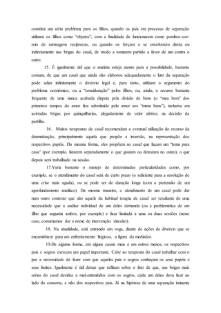 constitui um sério problema para os filhos, quando os pais em processo de separação
utilizam os filhos como “objetos”, com a finalidade de funcionarem como pombos-cor-
reio de mensagens recíprocas, ou quando os forçam a se envolverem direta ou
indiretamente nas brigas do casal, de modo a tomarem partido a favor de um contra o
outro.
15. É igualmente útil que o analista esteja atento para a possibilidade, bastante
comum, de que um casal que ainda não elaborou adequadamente o luto da separação
pode adiar infinitamente o divórcio legal e, para tanto, utilizam o argumento do
problema econômico, ou a “consideração” pelos filhos, ou, ainda, o recurso bastante
frequente de uma nunca acabada disputa pela divisão de bens (o “meu bem” dos
primeiros tempos do amor fica substituído pelo amor aos “meus bens”), inclusive em
acirradas brigas por quinquilharias, alegadamente de valor afetivo, na decisão da
partilha.
16. Muitos terapeutas de casal recomendam a eventual utilização do recurso da
dramatização, principalmente aquela que propõe a inversão, na representação dos
respectivos papéis. Da mesma forma, eles propõem ao casal que façam um “tema para
casa” (por exemplo, listarem separadamente o que gostam ou detestam no outro), o que
depois será trabalhado na sessão.
17.Varia bastante o manejo de determinadas particularidades como, por
exemplo, se o atendimento do casal será de curto prazo (o suficiente para a resolução de
uma crise mais aguda), ou se pode ser de duração longa (com a pretensão de um
aprofundamento analítico). Da mesma maneira, o atendimento de um casal pode dar
num outro contexto que não aquele da habitual terapia de casal: ser resultante de uma
necessidade que a análise individual de um deles demanda (ou a problemática de um
filho que angustia ambos, por exemplo) e ficar limitada a uma ou duas sessões (neste
caso, costumamos dar o nome de intervenção vincular).
18. Na atualidade, está entrando em voga, diante de ações de divórcio que se
encaminham para um enfrentamento litigioso, a figura do mediador.
19.De alguma forma, em alguns casais mais e em outros menos, os respectivos
pais e sogros exercem um papel importante. Cabe ao terapeuta do casal trabalhar com o
par a necessidade de fazer com que aqueles pais e sogros conheçam os seus papéis e
seus limites. Igualmente é útil deixar que reflitam sobre o fato de que, nas brigas mais
sérias do casal devidas a mal-entendidos com os sogros, cada um deles deva ficar ao
lado do consorte, e não dos respectivos pais. Já na hipótese de uma separação iminente
 