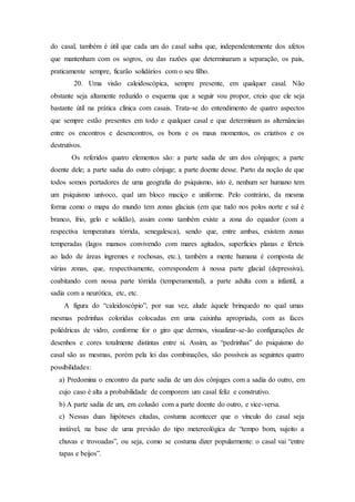 do casal, também é útil que cada um do casal saiba que, independentemente dos afetos
que mantenham com os sogros, ou das razões que determinaram a separação, os pais,
praticamente sempre, ficarão solidários com o seu filho.
20. Uma visão caleidoscópica, sempre presente, em qualquer casal. Não
obstante seja altamente reduzido o esquema que a seguir vou propor, creio que ele seja
bastante útil na prática clínica com casais. Trata-se do entendimento de quatro aspectos
que sempre estão presentes em todo e qualquer casal e que determinam as alternâncias
entre os encontros e desencontros, os bons e os maus momentos, os criativos e os
destrutivos.
Os referidos quatro elementos são: a parte sadia de um dos cônjuges; a parte
doente dele; a parte sadia do outro cônjuge; a parte doente desse. Parto da noção de que
todos somos portadores de uma geografia do psiquismo, isto é, nenhum ser humano tem
um psiquismo unívoco, qual um bloco maciço e uniforme. Pelo contrário, da mesma
forma como o mapa do mundo tem zonas glaciais (em que tudo nos polos norte e sul é
branco, frio, gelo e solidão), assim como também existe a zona do equador (com a
respectiva temperatura tórrida, senegalesca), sendo que, entre ambas, existem zonas
temperadas (lagos mansos convivendo com mares agitados, superfícies planas e férteis
ao lado de áreas íngremes e rochosas, etc.), também a mente humana é composta de
várias zonas, que, respectivamente, correspondem à nossa parte glacial (depressiva),
coabitando com nossa parte tórrida (temperamental), a parte adulta com a infantil, a
sadia com a neurótica, etc, etc.
A figura do “caleidoscópio”, por sua vez, alude àquele brinquedo no qual umas
mesmas pedrinhas coloridas colocadas em uma caixinha apropriada, com as faces
poliédricas de vidro, conforme for o giro que dermos, visualizar-se-ão configurações de
desenhos e cores totalmente distintas entre si. Assim, as “pedrinhas” do psiquismo do
casal são as mesmas, porém pela lei das combinações, são possíveis as seguintes quatro
possibilidades:
a) Predomina o encontro da parte sadia de um dos cônjuges com a sadia do outro, em
cujo caso é alta a probabilidade de comporem um casal feliz e construtivo.
b) A parte sadia de um, em colusão com a parte doente do outro, e vice-versa.
c) Nessas duas hipóteses citadas, costuma acontecer que o vínculo do casal seja
instável, na base de uma previsão do tipo metereológica de “tempo bom, sujeito a
chuvas e trovoadas”, ou seja, como se costuma dizer popularmente: o casal vai “entre
tapas e beijos”.
 