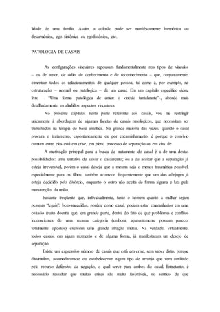 lidade de uma família. Assim, a colusão pode ser manifestamente harmônica ou
desarmônica, ego-sintônica ou egodistônica, etc.
PATOLOGIA DE CASAIS
As configurações vinculares repousam fundamentalmente nos tipos de vínculos
– os de amor, de ódio, de conhecimento e de reconhecimento – que, conjuntamente,
cimentam todos os relacionamentos de qualquer pessoa, tal como é, por exemplo, na
estruturação – normal ou patológica – de um casal. Em um capítulo específico deste
livro – “Uma forma patológica de amar: o vínculo tantalizante”-, abordo mais
detalhadamente os aludidos aspectos vinculares.
No presente capítulo, nesta parte referente aos casais, vou me restringir
unicamente à abordagem de algumas facetas de casais patológicos, que necessitam ser
trabalhados na terapia de base analítica. Na grande maioria das vezes, quando o casal
procura o tratamento, espontaneamente ou por encaminhamento, é porque o convívio
comum entre eles está em crise, em pleno processo de separação ou em vias de.
A motivação principal para a busca de tratamento do casal é a de uma destas
possibilidades: uma tentativa de salvar o casamento; ou a de aceitar que a separação já
esteja irreversível, porém o casal deseja que a mesma seja o menos traumática possível,
especialmente para os filhos; também acontece frequentemente que um dos cônjuges já
esteja decidido pelo divórcio, enquanto o outro não aceita de forma alguma e luta pela
manutenção da união.
bastante freqüente que, individualmente, tanto o homem quanto a mulher sejam
pessoas “legais”, bem-sucedidas, porém, como casal, podem estar emaranhados em uma
colusão muito doentia que, em grande parte, deriva do fato de que problemas e conflitos
inconscientes de uma mesma categoria (embora, aparentemente possam parecer
totalmente opostos) exercem uma grande atração mútua. Na verdade, virtualmente,
todos casais, em algum momento e de alguma forma, já manifestaram um desejo de
separação.
Existe um expressivo número de casais que está em crise, sem saber disto, porque
dissimulam, acomodaram-se ou estabeleceram algum tipo de arranjo que vem auxiliado
pelo recurso defensivo da negação, o qual serve para ambos do casal. Entretanto, é
necessário ressaltar que muitas crises são muito favoráveis, no sentido de que
 