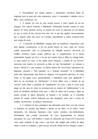2. Personalidades por demais imaturas e dependentes sucumbem diante de
exigências para as quais não estão preparados, como é o nascimento e cuidados com os
filhos, crises existenciais, etc.
3. A entrada em cena de uma terceira pessoa, a do(a) amante de um dos
cônjuges. Este aspecto referente à infidelidade, sabidamente bastante comum, às vezes
aparece de forma aleatória, porém, na maioria dos casos, já representa ser um sintoma
de que as coisas já não estavam bem entre eles (o que não significa, necessariamente,
que a situação crítica não possa ser revertida, especialmente se ambos aceitarem fazer
uma terapia de casal).
4. A propósito da infidelidade conjugal, pela sua frequência e importância, cabe
fazer algumas considerações: a) Em um grande número de vezes, existe um “secreto
conluio inconsciente” entre os protagonistas do triângulo amoroso, decorrente de
conflitos neuróticos (quase sempre edípicos) que se complementam. b) O desejo
predominante daquele que trai é o de que a(o) amante supra as falhas do cônjuge traído,
as quais podem ser reais. c) Em muitas outras situações, a entrada de um “terceiro”
representa uma tentativa de preencher as faltas de uma “incompletude”, de restaurar a
eterna e ilusória (é o que acontece, na imensa maioria das vezes) busca esperançosa de,
finalmente, encontrar a “fada madrinha” ou o “príncipe encantado”. d) A infidelidade
pode estar representando uma forma de vingança, com propósitos agressivos, às vezes,
cruéis. e) Em alguns casos, paradoxalmente, a infidelidade pode estar significando o
início de um movimento de “individuação”. f) Neste último caso, a inclusão de um
“terceiro” pode aliviar a ansiedade de “engolfamento” do casal, a qual, às vezes, pode
atingir um alto grau do temor de permanecerem em estados de “indiferenciação” e de
perda da identidade individual: neste caso, o alívio do sufoco dá-se porque a figura do
amante permite as táticas alternativas de inclusão e de exclusão. g) A consentida
inclusão do amante, embora disfarçada por uma denegação, pode estar a serviço de
conflitos inconscientes, de natureza homossexual.
5. A existência de lutos patológicos não-elaborados pode fazer com que revivam
os fantasmas do passado que habitam o interior de um deles, ou de ambos. Assim
introjetados, tais fantasmas funcionam como corpos estranhos, não-metabolizados,
determinando uma conduta inconsciente do casal, frequentemente de natureza
masoquista. No caso, cabe lembrar o estado de melancolia que Freud (1917) descreveu
como sendo resultante de algo como o ego haver sido atingido pela sombra de algum
objeto e, pode-se completar, a partir daí que ela pode obrigar um dos cônjuges a seguir o
 