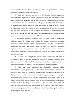 mesmo caminho daquele objeto (constituindo aquilo que, particularmente, costumo
denominar como identificação com a vítima).
6. Assim, não é incomum que um ou os dois do casal sintam-se impelidos a,
inconscientemente, reproduzir a mesma configuração vincular que caracterizou a união
dos respectivos pais. A metáfora que me ocorre novamente é a da lei física que reproduz
o comportamento dos vasos comunicantes, pela qual, independentemente do formato e
da largura de cada um dos braços dos vasos, que se ligam na forma de um “U”, quando
se coloca água em um dos braços do vaso, automaticamente a água fica no mesmo
nível, no outro. Destarte, se os pais da esposa, por exemplo, se divorciaram em certa
época, e se o vínculo dos pais dela era do tipo sadomasoquístico, é bastante provável
que o mesmo acontecerá com o casamento dela própria.
7. Constantes agressões recíprocas, tanto de formas diretas e francamente
manifestas quanto de formas sutis, resultam de querelas competitivas, cobranças
excessivas, controle tirânico, mútuas responsabilizações indevidas, desqualificações,
humilhações, lancetadas nos pontos frágeis de cada um, deboches, acusações,
exigências, críticas e ameaças, tendo como principal instrumento o uso sistemático e
exagerado de identificações projetivas daquilo que cada um não suporta reconhecer em
si, e projeta no outro.
8. Às vezes, essa configuração vincular sádica e masoquista, tal como foi
exemplificada, pode se prolongar eternamente, quando um do casal representa ser o
duplo (ou doublé, ou “alter ego”) do outro; logo, necessitam-se reciprocamente para
manter e complementar a “unidade”, que está dissociada, por parte de ambos.
9. Existe uma grande importância das identificações patógenas. Muitas
internalizações de figuras paternais não se dão por um, normal, processo continuado de
elaboração; antes, pode se tratar de um “enquistamento”, uma forma de incrustração do
objeto, na qual esse fica como um corpo estranho que permanece por várias gerações,
determinando uma similaridade de conduta, mandamentos, expectativas, papéis e de
vínculos objetais. Pode ser tão intensa a busca de um objeto do passado que inclusive o
encontro repetitivo de situações de sofrimento – que, de alguma forma, represente
algum personagem perdido – pode ser procurado como sendo um fetiche. Esse aspecto é
muito importante porque a busca de sofrimento em tais circunstâncias pode simular ser
um masoquismo típico, mas não o é.
 