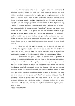 10. Um desempenho estereotipado de papéis é uma outra característica de
expressiva relevância. Assim, de regra, um “casal patológico” mantém uma certa
divisão e constância no desempenho de papéis, que se complementam entre si. Por
exemplo, a um deles, cabe o papel de sádico, controlador, subjugador, enquanto o outro
cônjuge desempenha papéis contrários, respectivamente de masoquista, controlado e
subjugado. Um outro exemplo, igualmente bastante comum: um deles, digamos que seja
o marido, é altamente idealizado e venerado pela mulher, enquanto esta se resigna a
ficar em uma posição de pessoa esvaziada, “apagadinha”. Acontece que existe a possi-
bilidade de que a “vítima” – ou porque ela está em tratamento analítico, ou por
influência de amigas, leituras, filmes, etc. – decida sair deste papel. Fica ameaçado o
equilíbrio neurótico que o casal mantinha, do que resulta um impasse: ou o outro
também se modifica para poder acompanhar o cônjuge que se “rebelou”, e ambos
crescem juntos, com novas regras de relacionamento; ou a separação se torna bastante
provável.
11. Assim, um fator que pode ser deletério para o casal é o que refere uma
indefinição dos respectivos papéis e dos limites, não só entre eles, mas também em
relação com os pais, sogros e filhos. Em relação aos limites, existe o risco de duas
possibilidades extremas; ou eles são por demais difusos ou exageradamente rígidos.
12. Relativamente aos pais e sogros, é relevante incluir o problema da
existência de uma transgeracionalidade, ou seja, cada um dos cônjuges carrega dentro
de si profundas identificações, sadias e patógenas, com as respectivas figuras parentais,
além dos valores, costume e crenças que caracterizam cada família em particular.
Especialmente em relação aos casais jovens, pesa bastante o fato de que, com alta
velocidade, mudam os valores socioculturais, de sorte que também mudam os tabus,
como, por exemplo, as adolescentes terem vergonha de negar ou postergar a vida sexual
com o na-morado para não passar por “babaca”; uma aparente indiferença diante da
infidelidade; dúvidas se podem exigir uma união estável, ou se isso “já é coisa
superada”; dificuldade em reconhecer, admitir e demonstrar sentimen-tos de amor,
dependência e falta do outro, para não ficar sujeito a ser submetido, rejeitado, etc.; e
assim por diante.
TIPOS DE COLUSÕES
 