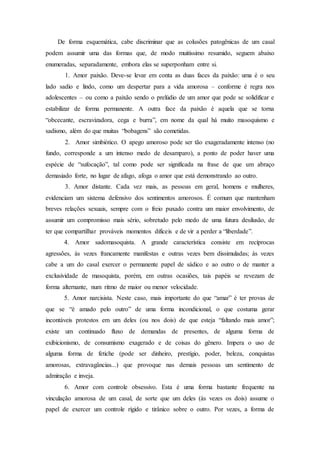 De forma esquemática, cabe discriminar que as colusões patogênicas de um casal
podem assumir uma das formas que, de modo muitíssimo resumido, seguem abaixo
enumeradas, separadamente, embora elas se superponham entre si.
1. Amor paixão. Deve-se levar em conta as duas faces da paixão: uma é o seu
lado sadio e lindo, como um despertar para a vida amorosa – conforme é regra nos
adolescentes – ou como a paixão sendo o prelúdio de um amor que pode se solidificar e
estabilizar de forma permanente. A outra face da paixão é aquela que se torna
“obcecante, escravizadora, cega e burra”, em nome da qual há muito masoquismo e
sadismo, além do que muitas “bobagens” são cometidas.
2. Amor simbiótico. O apego amoroso pode ser tão exageradamente intenso (no
fundo, corresponde a um intenso medo de desamparo), a ponto de poder haver uma
espécie de “sufocação”, tal como pode ser significada na frase de que um abraço
demasiado forte, no lugar de afago, afoga o amor que está demonstrando ao outro.
3. Amor distante. Cada vez mais, as pessoas em geral, homens e mulheres,
evidenciam um sistema defensivo dos sentimentos amorosos. É comum que mantenham
breves relações sexuais, sempre com o freio puxado contra um maior envolvimento, de
assumir um compromisso mais sério, sobretudo pelo medo de uma futura desilusão, de
ter que compartilhar prováveis momentos difíceis e de vir a perder a “liberdade”.
4. Amor sadomasoquista. A grande característica consiste em recíprocas
agressões, às vezes francamente manifestas e outras vezes bem dissimuladas; às vezes
cabe a um do casal exercer o permanente papel de sádico e ao outro o de manter a
exclusividade de masoquista, porém, em outras ocasiões, tais papéis se revezam de
forma alternante, num ritmo de maior ou menor velocidade.
5. Amor narcisista. Neste caso, mais importante do que “amar” é ter provas de
que se “é amado pelo outro” de uma forma incondicional, o que costuma gerar
incontáveis protestos em um deles (ou nos dois) de que esteja “faltando mais amor”;
existe um continuado fluxo de demandas de presentes, de alguma forma de
exibicionismo, de consumismo exagerado e de coisas do gênero. Impera o uso de
alguma forma de fetiche (pode ser dinheiro, prestígio, poder, beleza, conquistas
amorosas, extravagâncias...) que provoque nas demais pessoas um sentimento de
admiração e inveja.
6. Amor com controle obsessivo. Esta é uma forma bastante frequente na
vinculação amorosa de um casal, de sorte que um deles (às vezes os dois) assume o
papel de exercer um controle rígido e tirânico sobre o outro. Por vezes, a forma de
 