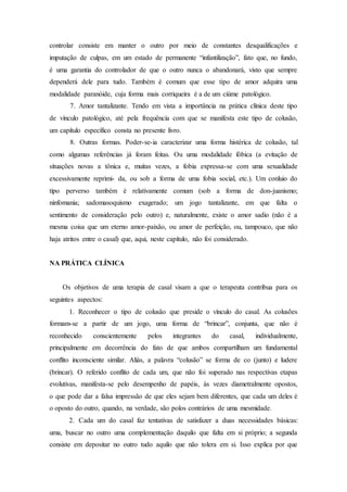 controlar consiste em manter o outro por meio de constantes desqualificações e
imputação de culpas, em um estado de permanente “infantilização”, fato que, no fundo,
é uma garantia do controlador de que o outro nunca o abandonará, visto que sempre
dependerá dele para tudo. Também é comum que esse tipo de amor adquira uma
modalidade paranóide, cuja forma mais corriqueira é a de um ciúme patológico.
7. Amor tantalizante. Tendo em vista a importância na prática clínica deste tipo
de vínculo patológico, até pela frequência com que se manifesta este tipo de colusão,
um capítulo específico consta no presente livro.
8. Outras formas. Poder-se-ia caracterizar uma forma histérica de colusão, tal
como algumas referências já foram feitas. Ou uma modalidade fóbica (a evitação de
situações novas a tônica e, muitas vezes, a fobia expressa-se com uma sexualidade
excessivamente reprimi- da, ou sob a forma de uma fobia social, etc.). Um conluio do
tipo perverso também é relativamente comum (sob a forma de don-juanismo;
ninfomania; sadomasoquismo exagerado; um jogo tantalizante, em que falta o
sentimento de consideração pelo outro) e, naturalmente, existe o amor sadio (não é a
mesma coisa que um eterno amor-paixão, ou amor de perfeição, ou, tampouco, que não
haja atritos entre o casal) que, aqui, neste capítulo, não foi considerado.
NA PRÁTICA CLÍNICA
Os objetivos de uma terapia de casal visam a que o terapeuta contribua para os
seguintes aspectos:
1. Reconhecer o tipo de colusão que preside o vínculo do casal. As colusões
formam-se a partir de um jogo, uma forma de “brincar”, conjunta, que não é
reconhecido conscientemente pelos integrantes do casal, individualmente,
principalmente em decorrência do fato de que ambos compartilham um fundamental
conflito inconsciente similar. Aliás, a palavra “colusão” se forma de co (junto) e ludere
(brincar). O referido conflito de cada um, que não foi superado nas respectivas etapas
evolutivas, manifesta-se pelo desempenho de papéis, às vezes diametralmente opostos,
o que pode dar a falsa impressão de que eles sejam bem diferentes, que cada um deles é
o oposto do outro, quando, na verdade, são polos contrários de uma mesmidade.
2. Cada um do casal faz tentativas de satisfazer a duas necessidades básicas:
uma, buscar no outro uma complementação daquilo que falta em si próprio; a segunda
consiste em depositar no outro tudo aquilo que não tolera em si. Isso explica por que
 
