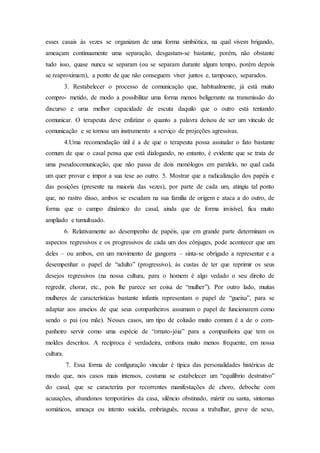 esses casais às vezes se organizam de uma forma simbiótica, na qual vivem brigando,
ameaçam continuamente uma separação, desgastam-se bastante, porém, não obstante
tudo isso, quase nunca se separam (ou se separam durante algum tempo, porém depois
se reaproximam), a ponto de que não conseguem viver juntos e, tampouco, separados.
3. Restabelecer o processo de comunicação que, habitualmente, já está muito
compro- metido, de modo a possibilitar uma forma menos beligerante na transmissão do
discurso e uma melhor capacidade de escuta daquilo que o outro está tentando
comunicar. O terapeuta deve enfatizar o quanto a palavra deixou de ser um vínculo de
comunicação e se tornou um instrumento a serviço de projeções agressivas.
4.Uma recomendação útil é a de que o terapeuta possa assinalar o fato bastante
comum de que o casal pensa que está dialogando, no entanto, é evidente que se trata de
uma pseudocomunicação, que não passa de dois monólogos em paralelo, no qual cada
um quer provar e impor a sua tese ao outro. 5. Mostrar que a radicalização dos papéis e
das posições (presente na maioria das vezes), por parte de cada um, atingiu tal ponto
que, no rastro disso, ambos se escudam na sua família de origem e ataca a do outro, de
forma que o campo dinâmico do casal, ainda que de forma invisível, fica muito
ampliado e tumultuado.
6. Relativamente ao desempenho de papéis, que em grande parte determinam os
aspectos regressivos e os progressivos de cada um dos cônjuges, pode acontecer que um
deles – ou ambos, em um movimento de gangorra – sinta-se obrigado a representar e a
desempenhar o papel de “adulto” (progressivo), às custas de ter que reprimir os seus
desejos regressivos (na nossa cultura, para o homem é algo vedado o seu direito de
regredir, chorar, etc., pois lhe parece ser coisa de “mulher”). Por outro lado, muitas
mulheres de características bastante infantis representam o papel de “gueixa”, para se
adaptar aos anseios de que seus companheiros assumam o papel de funcionarem como
sendo o pai (ou mãe). Nesses casos, um tipo de colusão muito comum é a de o com-
panheiro servir como uma espécie de “ornato-jóia” para a companheira que tem os
moldes descritos. A recíproca é verdadeira, embora muito menos frequente, em nossa
cultura.
7. Essa forma de configuração vincular é típica das personalidades histéricas de
modo que, nos casos mais intensos, costuma se estabelecer um “equilíbrio destrutivo”
do casal, que se caracteriza por recorrentes manifestações de choro, deboche com
acusações, abandonos temporários da casa, silêncio obstinado, mártir ou santa, sintomas
somáticos, ameaça ou intento suicida, embriaguês, recusa a trabalhar, greve de sexo,
 