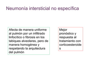 Neumonía intersticial no específica
Mejor
pronóstico y
respuesta al
tratamiento con
corticoesteroide
s
Afecta de manera uniforme
al pulmón por un infiltrado
linfocítico o fibrosis en los
tabiques alveolares, pero de
manera homogénea y
respetando la arquitectura
del pulmón
 
