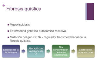 +
Fibrosis quística
 Mucoviscidosis
 Enfermedad genética autosómico recesiva
 Mutación del gen CFTR - regulador transmembranal de la
fibrosis quística.
Deleción de la
fenilalanina
Alteración del
transporte de
Cl
Alta
concentración
de sal en
secreciones
Secreciones
muy viscosas
 