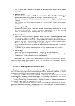 FUNDAMENTOS DE SALUD PÚBLICA | 675
Está disponible en el subsector privado desde 2002 en nuestro país y se aplica con indicación
individual.
5. Vacuna varicela:
Se administra en una dosis a partir de los 12 meses de edad hasta los 13 años. En los >13
años debe aplicarse en dos dosis con 60 días de intervalo entre una y otra.
Fue incorporada en el Calendario Nacional de Vacunación de Japón, Estados Unidos,
Uruguay.
Está disponible en el subsector privado desde 1997; en nuestro país, se aplica con indicación
individual.
6. Vacuna hepatitis A B:
Se administra a partir de los 12 meses de edad. El cronograma de administración incluye
tres dosis con intervalo de 1 mes entre la primera y segunda y de 5 meses para la tercera
dosis. Está disponible en dos presentaciones, pediátrica y adultos.
7. Vacuna rotavirus:
Tiene indicación de uso a partir de las seis semanas de edad y hasta los 6 meses. Hay dos
formulaciones disponibles: cepa de origen humano viva atenuada y recombinante.
La primera se administra en dos dosis, a los 2 y 4 meses; el intervalo mínimo es de cuatro
semanas entre una y otra dosis. Ha sido incluida a partir del 2006 en los Calendarios
Nacionales de Vacunación de Brasil, Panamá y Venezuela.
La vacuna recombinante bovina pentavalente requiere un esquema de tres dosis (intervalo
4-10 semanas).
La eficacia es >90% para la prevención de la diarrea grave producida por rotavirus.
8. Vacuna dTpa
Tiene indicación de uso en adolescentes y adultos. Ha sido incluida en los
Calendarios Nacionales de Alemania, Francia y Canadá aunque con diferencias en la edad
de administración de la primera dosis en la adolescencia.
Están disponibles otras vacunas que se administran en situaciones especiales (viajeros, epidemia
–vacuna meningocócicas polisacárida AC, ACW135Y, meningocócica C conjugada–, profilaxis
pre/post exposición –antirrábica–).
6.- Vacunación del huésped inmunocomprometido
Cada paciente debe ser evaluado en forma individual por el médico tratante quien realizará la
indicación personalizada de las vacunas. Se tendrán en cuenta: la enfermedad de base, el tratamiento
inmunodepresor recibido/tiempo transcurrido desde su suspensión, etcétera.
Los pacientes con déficit inmunológico congénito o adquirido (tumor sólido/líquido, tratamiento
inmunosupresor –corticoides, quimio/radioterapia–, HIV/SIDA, etcétera.) requieren indicaciones
especiales. En general, no deben recibir vacunas bacterianas o virales vivas.
Las vacunas inactivadas son seguras para usar en estos pacientes. Sin embargo se debe tener en
cuenta que la respuesta a la vacuna puede ser escasa.
Las vacunas para los huéspedes especiales también son provistas gratuitamente por el Programa
Nacional de Vacunación (ejemplo: vacuna poliomielítica inactivada [Salk], vacuna conjugada de
H. influenzae b, vacuna neumocócica 23 valente).
 