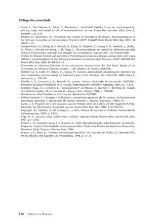 676 | HORACIO LUIS BARRAGÁN
Bibliografia consultada
- Andre, F., Van Damme, F., Safari, A., Banatvala, J., Inactivated hepatitis A vaccine: immunogenicity,
efficacy, safety and review of oficial recommendations for use. Expert Rev Vaccines 2002; tomo 1,
volumen 1, p. 9-23.
- Bilukha, O., Rosenstein, N., Prevention and control of meningococcal disease. Recommendations of
the Advisory Committee on Immunizations Practices (ACIP). MMWR Morb Mortal Wkly Rep 2005; 54
(RR-7): 1-21.
- Campins-Martí, M., Cheng, H. K., Forsyth, K., Guisp, N., Halperin, S., Huang, L. M., Mertsola, J., Oselka,
G., Ward, J., Wirsing von Konig, C. H., Zepp, F., Recommendations are needed for adolescent and adult
pertussis immunization: rationale and strategies for consideration. Vaccine 2001; 20 (5-6):641-646.
- Centers for Disease Control and prevention. Preventing pneumococcal disease among infant and young
children: recommendation of the Advisory Committee on Immunization Practices (ACIP). MMWR Mor
Mortal Wkly Rep 2000; 49 (RR-9):1-35.
- Committee on Infectious Diseases. Active and passive immunization. En Red Book, Report of the
Committee on Infectious Diseases, Section 1, 26th
edition, Elk Grove, 2003:1-98.
- Fletcher, M. A., Fabre, P., Debois, H., Saliou, P., Vaccines administered simultaneously: directions for
new combination vaccines based on historical review of the literature. Int J Infect Dis 2004; tomo 8,
volumen 6, p. 328-338.
- Gentile, A. S., Urrusuno, J. L., Bonvehi, P., y otros, Normas Nacionales de Vacunación 2003/2004.
Ministerio de Salud Presidencia de la Nación, Representación OPS/OMS Argentina, 2004, p. 11-246.
- González Ayala, S. E., Cecchini, E., “Inmunizaciones”, en Morano, J., Spizzirri, F., Rentería, M., Tratado
de Pediatría. Capítulo 58, tercera edición, Buenos Aires, Atlante, 2004, p. 599-606.
- Ministerio de Salud Presidencia de la Nación. Resolución 653/2005.
- Salleras Sanmartí, L., Concepto, clasificación y características generales de las vacunas. En Vacunaciones
preventivas, principios y aplicaciones de Salleras Sanmartí L, Masson, Barcelona, 1998:3-14.
- Santos, J. I., Prospects for a new rotavirus vaccine. Pediatr Infect Dis J 2004; 23 (10, Suppl):S147-S182.
- Takahashi, M. Effectiveness of varicella vaccine. Expert Opin Biol Ther 2004; 4 (2):199-216.
- Tregnaghi, M., Ceballos, A., de Aristegui, J., y otros, Manual de Vacunas en Pediatría. Tercera edición
Latinoamericana, 2005, p. 1-620.
- Vega, M. E., Vacunas, niños, adolescentes y adultos. segunda edición, Buenos Aires, edición del autor,
1997, p. 11-256.
- Verzeri, L. N., González Ayala, S. E., Florián, A., Taller sobre planificación, administración y evaluación,
Programa Control Enfermedades Inmunoprevenibles. Dirección Provincial Medicina Preventiva,
Ministerio Salud, Provincia Buenos Aires, 1996.
- Watson, J. C., Peter, G., “General immunization practices”, en Vaccines de Plotkin SA, Orenstein WA,
tercera edición, WB Saunders Co, Philadelphia, 1998, p. 47-73.
 