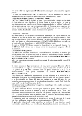 84° norte y 80° sur, la proyeccion UTM es distorsionada para ser usada en las regiones
polares.
Las zonas son numeradas de 1 al 60, la zona 1 esta a 180° del meridiano, las zonas son
numeradas consecutivamente de oeste a este como se muestra en la figura.
Proyección de mapa LAMBERT (Proyección Cónica)
PROYECCION CONICA. Se hace un mapa Conformal Cónico Lambert, proyectando
el globo sobre un cono. Las líneas de latitud donde se tocan el globo y el cono se
muestran más oscuras que el resto; se llaman paralelos estándar. La palabra “conformal”
quiere decir que este mapa representa con precisión la forma de áreas pequeñas. Los
mapas cónicos se usan para mostrar las partes del globo que van este u oeste en las
latitudes medias. Los Estados Unidos pudieran ser un ejemplo.
Coordenadas Cartesianas
utilizan la idea de asociar puntos con números. Al trabajar con reglas graduadas, los
números se asocian con puntos sobre la escala. Los mapas asocian puntos sobre el mapa
con pares de números sobre los lados del mapa. Una asociación Guía De entre un punto
sobre una línea y un valor numérico es una LINEA NUMERO. El número asociado con
un punto sobre una línea número es la COORDENADA del punto.
El punto es el GRAFICO de ese número. La línea número es un eje donde el punto 0 es
el ORIGEN. Cada número real se puede asociar con exactamente un punto sobre la
línea número.
Coordenadas Rectangulares
En 1637 René Descartes, matemático y filósofo francés, desarrolló un método que
asocia puntos sobre un plano con pares de números. Dibujando dos líneas número o
ejes, perpendiculares en el punto 0 u origen, se forma un sistema de COORDENADAS
RECTANGULARES. Un punto
sobre este plano de coordenada se asocia con un par de números conocido como PAR
ORDENADO.
El primer número en el par corresponde a la proyección horizontal del punto sobre la
horizontal EJE X. El segundo corresponde a la proyección sobre la vertical o EJE Y.
Los puntos P y Q están asociados con los pares ordenados (1,2) y (2,-3)
respectivamente. Tales pares ordenados se llaman COORDENADAS
RECTANGULARES.
Este sistema de coordenadas rectangulares ha sido adaptado a la industria de la
perforación direccional para varios propósitos. La aplicación más sencilla para entender
es la determinación del fondo del pozo con respecto a la boca del pozo. En esta
instancia, se construye un sistema de coordenadas rectangulares usando el eje Norte-Sur
como eje Y y el eje Este-Oeste como eje X.
Esto elimina la necesidad de números negativos; sin embargo, éstos pueden usarse para
representar Sur u Oeste.
Los pares ordenados todavía se usan para definir un punto sobre el gráfico. La
coordenada Norte o Sur se da primero y luego la coordenada Este u Oeste. Cada
coordenada debe tener también una dirección. Por ejemplo, los puntos R y S son S2 O4
y N3 E3, respectivamente. Este es la forma como el fondo del pozo se dibuja sobre la
planta horizontal de una propuesta de pozo direccional.
Es importante notar que cada punto se representa por un par de números. Si el punto
está cinco unidades al norte del origen, sus coordenadas son N5 E0, no N5 O0.
El perforador direccional puede identificar la posicion de una locacion usando
coordenadas rectanculares. Las Coordenadas Rectangulares indican las distancias de
 