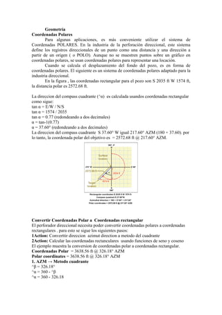 Geometría
Coordenadas Polares
Para algunas aplicaciones, es más conveniente utilizar el sistema de
Coordenadas POLARES. En la industria de la perforación direccional, este sistema
define los registros direccionales de un punto como una distancia y una dirección a
partir de un origen ( o POLO). Aunque no se muestren puntos sobre un gráfico en
coordenadas polares, se usan coordenadas polares para representar una locación.
Cuando se calcula el desplazamiento del fondo del pozo, es en forma de
coordenadas polares. El siguiente es un sistema de coordenadas polares adaptado para la
industria direccional.
En la figura , las coordenadas rectangular para el pozo son S 2035 ft W 1574 ft,
la distancia polar es 2572.68 ft.
La direccion del compass cuadrante (^α) es calculada usandos coordenadas rectangular
como sigue:
tan α = E/W / N/S
tan α = 1574 / 2035
tan α = 0.77 (redondeando a dos decimales)
α = tan-1(0.77)
α = 37.60° (redondeando a dos decimales)
La direccion del compass cuadrante S 37.60° W igual 217.60° AZM (180 + 37.60). por
lo tanto, la coordenada polar del objetivo es = 2572.68 ft @ 217.60° AZM.
Convertir Coordenadas Polar a Coordenadas rectangular
El perforador direccional necesita poder convertir coordenadas polares a coordenadas
rectangulares . para esto se sigue los siguientes pasos:
1Action: Converttir direccion azimut direction a metodo del cuadrante
2Action: Calcular las coordenadas rectanculares usando funciones de seno y coseno
El ejemplo muestra la conversion de coordenadas polar a coordenadas rectangular.
Coordenadas Polar = 3638.56 ft @ 326.18° AZM
Polar coordinates = 3638.56 ft @ 326.18° AZM
1. AZM → Metodo cuadrante
^β = 326.18°
^α = 360 - ^β
^α = 360 - 326.18
 