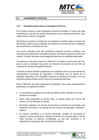 NORMAS TÉCNICAS PARA EL DISEÑO DE BAJO VOLUMEN DE TRÁNSITO
3.3 ALINEAMIENTO VERTICAL
3.3.1 CONSIDERACIONES PARA EL ALINEAMIENTO VERTICAL
En el diseño vertical el perfil longitudinal conforma la rasante, la misma que está
constituida por una serie de rectas enlazadas por arcos verticales parabólicos, a los
cuales dichas rectas son tangentes.
Para fines de proyecto, el sentido de las pendientes se define según el avance del
kilometraje, siendo positivas aquéllas que implican un aumento de cota y negativas
las que producen una pérdida de cota.
Las curvas verticales entre dos pendientes sucesivas permiten conformar una
transición entre pendientes de distinta magnitud, eliminando el quiebre brusco de la
rasante. El diseño de estas curvas asegurará distancias de visibilidad adecuadas.
El sistema de cotas del proyecto se referirá en lo posible al nivel medio del mar,
para lo cual se enlazarán los puntos de referencia del estudio con los B.M. de
nivelación del Instituto Geográfico Nacional.
A efectos de definir el Perfil Longitudinal se considerarán como muy importantes las
características funcionales de seguridad y comodidad, que se deriven de la
visibilidad disponible, de la deseable ausencia de pérdidas de trazado y de una
transición gradual continua entre tramos con pendientes diferentes.
Para la definición del perfil longitudinal se adoptarán, salvo casos suficientemente
justificados, los siguientes criterios:
En carreteras de calzada única el eje que define el perfil, coincidirá con el eje
central de la calzada.
Salvo casos especiales en terreno llano, la rasante estará por encima del
terreno, a fin de favorecer el drenaje.
En terreno ondulado, por razones de economía, la rasante se acomodará a las
inflexiones del terreno, de acuerdo con los criterios de seguridad, visibilidad y
estética.
En terreno montañoso y en terreno escarpado, también se acomodará la
rasante al relieve del terreno, evitando los tramos en contrapendiente, cuando
debe vencerse un desnivel considerable, ya que ello conduciría a un
alargamiento innecesario, del recorrido de la carretera.
MANUAL DE DISEÑO DE CAMINOS DE BAJO VOLUMEN DE TRANSITO
Documento de Trabajo a nivel de Anteproyecto
Difundido por:
www.construccion.org.pe
 