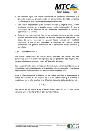 NORMAS TÉCNICAS PARA EL DISEÑO DE BAJO VOLUMEN DE TRÁNSITO
Es deseable lograr una rasante compuesta por pendientes moderadas, que
presente variaciones graduales entre los alineamientos, de modo compatible
con la categoría de la carretera y la topografía del terreno.
Los valores especificados para pendiente máxima y longitud crítica, podrán
emplearse presentes en el trazado cuando resulte indispensable. El modo y
oportunidad de la aplicación de las pendientes determinarán la calidad y
apariencia de la carretera.
Rasantes de lomo quebrado (dos curvas verticales de mismo sentido, unidas
por una alineación corta), deberán ser evitadas siempre que sea posible. En
casos de curvas convexas se generan largos sectores con visibilidad
restringida, y cuando son cóncavas, la visibilidad del conjunto resulta
antiestética y se generan confusiones en la apreciación de las distancias y
curvaturas.
3.3.2 CURVAS VERTICALES
Los tramos consecutivos de rasante, serán enlazados con curvas verticales
parabólicas cuando la diferencia algebraica de sus pendientes sea mayor a 1%,
para carreteras pavimentadas y mayor a 2% para las afirmadas.
Las curvas verticales serán proyectadas de modo que permitan, cuando menos, la
visibilidad en una distancia igual a la de visibilidad mínima de parada, y cuando sea
razonable una visibilidad mayor a la distancia de visibilidad de paso.
Para la determinación de la longitud de las curvas verticales se seleccionará el
Indice de Curvatura K. La longitud de la curva vertical será igual al Indice K
multiplicado por el valor absoluto de la diferencia algebraica de las pendientes (A).
L = KA
Los valores de los índices K se muestran en el Cuadro Nº 3.3.2a, para curvas
convexas y en el Cuadro Nº 3.3.1b para curvas concavas.
MANUAL DE DISEÑO DE CAMINOS DE BAJO VOLUMEN DE TRANSITO
Documento de Trabajo a nivel de Anteproyecto
Difundido por:
www.construccion.org.pe
 