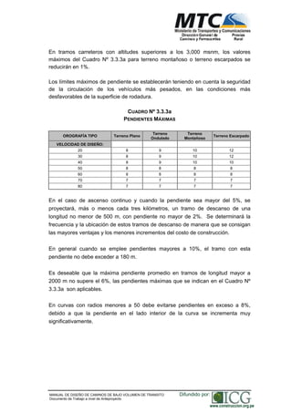 NORMAS TÉCNICAS PARA EL DISEÑO DE BAJO VOLUMEN DE TRÁNSITO
En tramos carreteros con altitudes superiores a los 3,000 msnm, los valores
máximos del Cuadro Nº 3.3.3a para terreno montañoso o terreno escarpados se
reducirán en 1%.
Los límites máximos de pendiente se establecerán teniendo en cuenta la seguridad
de la circulación de los vehículos más pesados, en las condiciones más
desfavorables de la superficie de rodadura.
CUADRO Nº 3.3.3a
PENDIENTES MÁXIMAS
OROGRAFÍA TIPO Terreno Plano
Terreno
Ondulado
Terreno
Montañoso
Terreno Escarpado
VELOCIDAD DE DISEÑO:
20 8 9 10 12
30 8 9 10 12
40 8 9 10 10
50 8 8 8 8
60 8 8 8 8
70 7 7 7 7
80 7 7 7 7
En el caso de ascenso continuo y cuando la pendiente sea mayor del 5%, se
proyectará, más o menos cada tres kilómetros, un tramo de descanso de una
longitud no menor de 500 m, con pendiente no mayor de 2%. Se determinará la
frecuencia y la ubicación de estos tramos de descanso de manera que se consigan
las mayores ventajas y los menores incrementos del costo de construcción.
En general cuando se emplee pendientes mayores a 10%, el tramo con esta
pendiente no debe exceder a 180 m.
Es deseable que la máxima pendiente promedio en tramos de longitud mayor a
2000 m no supere el 6%, las pendientes máximas que se indican en el Cuadro Nº
3.3.3a son aplicables.
En curvas con radios menores a 50 debe evitarse pendientes en exceso a 8%,
debido a que la pendiente en el lado interior de la curva se incrementa muy
significativamente.
MANUAL DE DISEÑO DE CAMINOS DE BAJO VOLUMEN DE TRANSITO
Documento de Trabajo a nivel de Anteproyecto
Difundido por:
www.construccion.org.pe
 