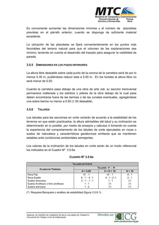 NORMAS TÉCNICAS PARA EL DISEÑO DE BAJO VOLUMEN DE TRÁNSITO
Es conveniente aumentar las dimensiones mínimas y el número de plazoletas
previstas en el párrafo anterior, cuando se disponga de suficiente material
excedente.
La ubicación de las plazoletas se fijará convenientemente en los puntos más
favorables del terreno natural para que el volumen de las explanaciones sea
mínimo, teniendo en cuenta el desarrollo del trazado para asegurar la visibilidad de
parada.
3.5.5 DIMENSIONES EN LOS PASOS INFERIORES
La altura libre deseable sobre cada punto de la corona de la carretera será de por lo
menos 5.30 m, pudiéndose reducir esta a 5.00 m. En los túneles la altura libre no
será menor de 5.50.
Cuando la carretera pasa debajo de una obra de arte vial, su sección transversal
permanece inalterada y los estribos o pilares de la obra debajo de la cual pasa
deben encontrarse fuera de las bermas o de las cunetas eventuales, agregándose
una sobre berma no menor a 0.50 (1.50 deseable).
3.5.6 TALUDES
Los taludes para las secciones en corte variarán de acuerdo a la estabilidad de los
terrenos en que están practicados; la altura admisibles del talud y su inclinación se
determinarán en lo posible, por medio de ensayos y cálculos ó tomando en cuenta
la experiencia del comportamiento de los taludes de corte ejecutados en rocas o
suelos de naturaleza y características geotécnicas similares que se mantienen
estables ante condiciones ambientales semejantes.
Los valores de la inclinación de los taludes en corte serán de un modo referencial
los indicados en el Cuadro Nº 3.5.6a
CUADRO Nº 3.5.6a
TALUDES DE CORTE
TALUDES V : H
CLASES DE TERRENO
H < 5.00 5 < H > 10 H > 10
Roca Fija
Roca Suelta
Suelos Gravosos
Suelos Arcillosos o limo arcillosos
Suelos arenosos
10 : 1
6 : 1 - 4 : 1
3 : 1 - 1 : 1
1 : 1
1 : 2
10 : 1
4 : 1 - 2 :1
1 : 1
(*)
(*)
8 : 1
2 : 1
(*)
(*)
(*)
(*) Requiere Banqueta o análisis de estabilidad (figura 3.5.6.1).
MANUAL DE DISEÑO DE CAMINOS DE BAJO VOLUMEN DE TRANSITO
Documento de Trabajo a nivel de Anteproyecto
Difundido por:
www.construccion.org.pe
 
