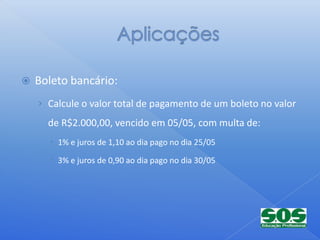    Boleto bancário:
    › Calcule o valor total de pagamento de um boleto no valor
      de R$2.000,00, vencido em 05/05, com multa de:
       1% e juros de 1,10 ao dia pago no dia 25/05

       3% e juros de 0,90 ao dia pago no dia 30/05
 