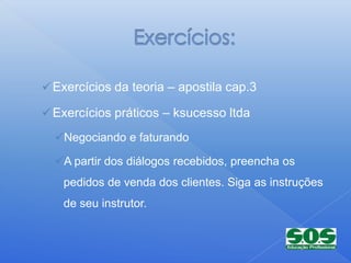  Exercícios da teoria – apostila cap.3

 Exercícios práticos – ksucesso ltda

  Negociando e faturando

  A partir dos diálogos recebidos, preencha os
   pedidos de venda dos clientes. Siga as instruções
   de seu instrutor.
 