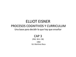 ELLIOT EISNER
PROCESOS COGNITIVOS Y CURRICULUM
Una base para decidir lo que hay que enseñar

CAP 3
(PAG 84 A 98)
1982
Ed. Martínez Roca

 