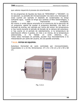 %LRLQJHQLHUtD(VWHULOL]DFLyQ+RVSLWDODULD

XDQGR OD SUHVLyQ VH LJXDOD D OD DWPRVIpULFD SDUD DOJXQRV DXWRFODYHV
FRPLHQ]DHOSURFHVR GHVHFDGRSHURHQWRGRVHVSRVLEOHDEULUODSXHUWD
UHWLUDUXWHQVLOLRV1RHVUHFRPHQGDEOHSUHFLSLWDUVHHQODDSHUWXUDGHOD
FDELQD D TXH ORV PDWHULDOHV HVWiQ WRGDYtD PX FDOLHQWHV  DGHPiV
IDYRUHFHPRV ODV FRQGHQVDFLRQHV LQGHVHDEOHV 6LHPSUH TXH XQ HTXL SR
GLVSRQJDGHIDVHGHVHFDGRVHGHEHLQWHQWDUFXPSOLUOD
$XQTXH QRV KHPRV SDUDGR HQ XQ GHWHUPLQDGR WLSR GH DXWRFODYH ORV
SULQFLSLRV HQ TXH QRV KHPRV EDVDGR  ODV SHFXOLDULGDGHV TXH KHPRV
GHVFULWRVRQDEVROXWDPHQWHYiOLGDVSDUDWRGRVORVHTXLSRVPLQLFODYH V
/RVJUDQGHVFHQWURVKRVSLWDODULRVGLVSRQHQGHHTXLSRVGHPXFKDPDRU
FDSDFLGDG TXH LQFOXHQ DOJ~Q DFFHVRULR QR FRPHQWDGR DTXt 1R
REVWDQWHWRGRORH[SXHVWRHQHVWHDUWtFXORHVYiOLGRSDUDHOORVWDPELpQ
0$17(1,0,(172
/RSULPHURPiVLPSRUWDQWH HVKDFHUFDVRDWRGDVODVUHFRPHQGDFLRQHV
GDGDVSRUORVIDEULFDQWHVDGDHTXLSRWLHQHVXVSURSLDVSHFXOLDULGDGHV
 GHEHQ VHU FRQRFLGDV 1R REVWDQWH SRGHPRV DGHODQWDU XQD VHULH GH
UHFRPHQGDFLRQHVYiOLGDVHQJHQHUDOSDUDWRGRHTXLSR
'HEHPRVXVDUDJXDSXULILFDGDHYLWDUHPRVDVtODRFOXVLyQGHODVWXEHUtDV
 YiOYXODV LQWHUQDV GHELGDV D ORV GHSyVLWRV PLQHUDOHV (Q DOJXQRV
PRGHORV TXH WLHQHQ OD UHVLVWHQFLD HQ FRQWDFWR FRQ HO DJXD DOFXEULUVH
HVWD GH FDO  FRPR HVWRV GHSyVLWRV VRQ H[FHOHQWHV DLVODQWHV WpUPLF RV
VRQ SRURVRV 