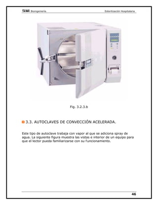 %LRLQJHQLHUtD(VWHULOL]DFLyQ+RVSLWDODULD

HVWDVHVWiQJHQHUDOPHQWHPiVFDOLHQWHVTXHHOYDSRULQWHULRUVRQPX
DJUHVLYDVFRQORVPDWHULDOHV
(V SUHIHULEOH HIHFWXDU PiV GH XQ FLFOR TXH VREUHFDUJDU GHPDVLDGR OD
XQLGDG
6HUHFRPLHQGDFXPSOLUVLHPSUHHOSHULRGRGHVHFD GRDQWHVGHUHWLUDUHO
PDWHULDO R HQ VX GHIHFWR LQWURGXFLUOR UiSLGDPHQWH HQ DUPDULRV GH
VHFDGRUiSLGR
216,'(5$,21(6'(/$*8$
8QR GH ORV SXQWRV FODYHV HQ HO FRQRFLPLHQWR GH HVWRV HTXLSRV HV HO
HQWHQGHUSHUIHFWDPHQWHHOSDSHOTXHHQHOORVMXHJD HODJXD
(O DJXD SRU VHU HO PHGLR ItVLFR XWLOL]DGR HQ ORV DXWRFODYHV YDPRV D
KDEODUXQSRFRVREUHHOOD
(ODJXDHQODQDWXUDOH]DLQFOXHPXOWLWXGGHSDUWtFXODVHQGLVROXFLyQHQ
VXVSHQVLyQFRQODVTXHKDTXHFRQWDUTXHWLHQHQPXFKDLPSRUWDQFLD
HQ ORV WHPDV TXH HVWDPRV WUDWDQGR DOJXQDV FRQRFLGDV VRQ VLOLFDWRV
FRPSXHVWRVFiOFLFRVFORUXURVVRGLRPHWDOHVSHVDGRVKLHUURDPRQLR
$ HVWD OLVWD GH VXVWDQFLDV LQRUJiQLFDV SRGUtDPRV DxDGLU EDFWHULDV 
UHVWRVRUJiQLFRVYDULRV
%LHQDGHPiVGHVHUHOYHKtFXORItVLFRSDUDODHVWHULOL]DFLyQODPDRUtD
GHORVSUREOHPDVFRQORVDXWRFODYHVSURFHGHQGHODFRQIXVLyQTXHKD
DOUHGHGRUGHVXVHOHFFLyQXVR
/RSULPHURTXHKDTXHFRQRFHUHVTXHHODJXDXWLOL]DGDHQDXWRFODYHV
HVGHOWLSRGHQRPLQDGRSXULILFDGD
(ODJXDSXULILFDGD
(Q XQD FOtQLFD VH KDFH LPSUHVFLQGLEOH D OD KRUD GHO ODYDGR  OD
HVWHULOL]DFLyQGHOXWLOODMHPpGLFR
³DJXDSXULILFDGDHVDTXHOODTXHDSDUWLUGHXQDJXDSRWDEOHHVREWHQLGD
SRU GHVWLODFLyQ LQWHUFDPELR LyQLFR RVPRVLV LQYHUVD R FXDOT XLHU RWUR
PpWRGRTXHSHUPLWDREWHQHUXQRVUHVXOWDGRVSUHILMDGRVGDGRV´
(VWRHVVLORVUHVLGXRVHVWDQGDUL]DGRVODFRQGXFWLYLGDGVRQLJXDOHVHO
DJXDHVHTXLYDOHQWHVHFODVLILFDGHPHQRUDPDRUSXUH]DVHJ~QOD
WDEODDGMXQWDHQ*UDGR/DERUDWRULR*UDGR$QDOtWLFR*UDGR5HDFWLYR
 