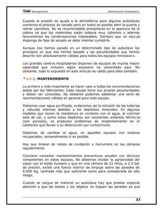 %LRLQJHQLHUtD(VWHULOL]DFLyQ+RVSLWDODULD

RQJHQHUDGRUGHYDSRUH[WHUQRPHGLDQWHXQDFDOGHUD
FHQWUDO
/RV FLFORV PiV KDELWXDOHV TXH ORV IDEULFDQWHV LQFRUSRUDQ HQ HVWRV
HTXLSRVVRQ
LFORGHž SDUDODGHVLQIHFFLyQGHOtTXLGRVREMHWRVGHOLFDGRV
1R ROYLGHPRV TXH SRU GHEDMR GH ORV  ž VyOR VH SXHGH KDEODU GH
GHVLQIHFFLyQQXQFDGHHVWHULOL]DFLyQ$FODUDPRVHVWRSRUTXHVHVXHOHRt U
FRQ IUHFXHQFLD HUUyQHDPHQWH WUDWDGR HVWH FLFOR FRPR HVWHULOL]DGRU GH
OtTXLGRV
LFOR GH  ž SDUD OD HVWHULOL]DFLyQ JHQHUDO GHO LQVWUXPHQWDO
JXDQWHVWHMLGRVFOtQLFRV
LFOR GH  ž SDUD OD HVWHULOL]DFLyQ GH PDWHULDO TXLU~UJLFR R FRQ
ULHVJR
LFOR GH  ž OODPDGR WDPELpQ FLFOR UiSLGR 3DUD HVWHULOL]DU
IXQGDPHQWDOPHQWH LQVWUXPHQWDO FXR XVR SXHGD VHU LQPHGLDWR R
XUJHQWH
$WRGRVHVWRVFLFORVVHOHDVRFLDRWUROODPDGRGHVHFDGRTXHQRHVWDOD
TXH HQ Vt PLVPR QR HV XQ FLFOR VL QR XQD SDUWH GH pO  SRU WDQWR
GHEHUtDPRVUHIHULUQRVDpOPiVFRUUHFWDPHQWHFRPRSHULRGRGHVHFDGR
(VWH SHULRGR GH VHFDGR QDFH GH OD QHFHVLGDG GH HOLPLQDU SRU
HYDSRUDFLyQDPHGLDWHPSHUDWXUDGHODLQHYLWDEOHFRQGHQVDFLyQGHDJXD
DOILQDOL]DUHOFLFOR
8QLQVWDQWHDQWHVGHILQDOL]DUXQFLFORGHžSRUHMHPSORHOLQWHULRU
GHODFiPDUDSUHVHQWDHVWDWHPSHUDWXUDHQWRGRVVXVSXQWRVGHELGDDO
YDSRU XDQGR HO FLFOR WHUPLQD HO YDSRU VDOH UiSLGDPHQWH GHO LQWHULRU
JHQHUDQGR XQD FDtGD GH SUHVLyQ  WHPSHUDWXUD PX EUXVFD V HQ HO
LQWHULRUTXHSURGXFHXQDFRQGHQVDFLyQLQPHGLDWDSRUGHEDMRGHORV
ž$HVWDWHPSHUDWXUDWRGDYtDTXHGDPXFKRDJXDYDSRUGHQWURGHOD
FiPDUD FRQ OR TXH OD FRQGHQVDFLyQ VH KDFH LQPHGLDWDPHQWH HYLGHQWH
$OJXQRVIDEULFDQWHVPDQWLHQHQXQDWHPSHUDW XUDHOHYDGDGHODVSDUHGHV
GH OD FiPDUD GXUDQWH DOJXQRV PLQXWRV  KDVWD  PLQXWRV VXHOHQ
OOHJDU 