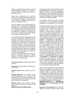 35
cambio la capacidad para producir la acción
fisio-farmacológica después de la fijación o
unión del fármaco se expresa como eficacia o
actividad intrínseca.
Cuando como consecuencia de la unión del
fármaco con el receptor se generan algunos de
los mecanismos descriptos y se crea un estí-
mulo se dice que el fármaco posee afinidad y
eficacia o actividad intrínseca.
Tanto la afinidad como la eficacia están de-
terminadas por las propiedades moleculares de
la droga, pero en general las características
estructurales químicas que determinan la efica-
cia o actividad intrínseca son diferentes de las
que determinan la eficacia por el receptor. Es
por eso que un fármaco puede poseer afinidad
pero carecer de actividad específica.
La intensidad del efecto farmacológico se rela-
ciona con varios factores: Cuando el número de
receptores ocupados por la droga es mayor, la
intensidad de la respuesta es tam bién mayor.
Esto parece ser verdad, pero sin embargo, ge-
neralmente existe en la célula un número dis-
ponible de receptores, mucho mayor para algu-
nas drogas la ocupación del 1-5% de los re-
ceptores disponibles ya determina una respues-
ta celular máxima. Otro factor que modifica la
intensidad del efecto puede ser la cinética de
recambio de los receptores.
Como son de naturaleza proteica los receptores
están en permanente producción o síntesis,
ubicación en los sitios celulares, regulación y
destrucción o biotransformación.
Fármaco agonista:es aquel que posee afinidad
y eficacia.
Antagonista: Fármaco dotado de afinidad pero
no de eficacia.
Agonista parcial: Posee afinidad y cierta efi-
cacia.
Agonista-antagonista: dos fármacos tienen
afinidad y eficacia, pero uno de ellos tiene ma-
yor afinidad, entonces ocupa el receptor, tiene
eficacia (es agonista) pero bloquea la acción del
segundo fármaco (es antagonista).
Agonista inverso: Tiene afinidad y eficacia,
pero el efecto que produce es inverso al del
agonista.
REGULACION DE LOS RECEPTORES
Los receptores regulan o desencadenan efectos
fisiofarmacológicos a través de la unión con
ligandos o moléculas que poseen afinidad por
el receptor y a raíz de la propagación de seña-
les que determinan el efecto, con participación
frecuente de segundos mensajeros intracelul a-
res (eficacia o actividad específica).
Los receptores además de regular o modular
funciones, son a su vez objeto de mecanismos
de regulación o autorregulación de su actividad.
Progresos recientes, sobre todo en receptores
de membrana han demostrado que la unión de
un agonista con un receptor que origina una
respuesta celular, puede, si la activación es
frecuente y continua, producir cambios en el
tipo de unión química ligando-receptor, en el
número de receptores disponibles y en la afini-
dad del agonista con el receptor. Como conse-
cuencia, dichos cambios producen un estado
de desensibilización conocido como “down re-
gulation” o regulación en descenso que
modula la respuesta celular ante la sobrees-
timulación y sobreocupación de receptores. Es
decir son mecanismos de defensa celular que
se desencadenan ante la gran sobre-
estimulación y sobreocupación de los recepto-
res, y poseen actualmente importantes impli-
cancias terapéuticas. En otros casos ocurre lo
contrario. Ante la utilización continua o frecuen-
te de fármacos antagonistas, o ante la carencia
o ausencia de ligandos agonistas, ocurre un fe -
nómeno de supersensibilidad, llamado también
“up regulation” o “regulación en ascenso.
En este caso puede ocurrir un aumento del
número de receptores disponibles, un incremen-
to de la síntesis de receptores o aumento de la
afinidad por los agonistas. También constituye
un mecanismo de defensa celular autorregulato-
ria, para mantener funciones esenciales.
Por lo tanto, la regulación de los receptores
debe ser considerada en la actualidad, como un
mecanismo importante a tener en cuenta en la
respuesta celular a un agonista determinado.
En terapéutica farmacológica debemos conside-
rar no solamente el efecto que se desencadena-
rá como consecuencia de la interacción fárm a-
co-receptor, sino también la autorregulación de
los receptores ya que la respuesta farmacoló-
gica también depende de este mecanismo.
HOMOESPECIFICIDAD Y HETEROESPE-
CIFICIDAD EN LA REGULACION DE RE-
CEPTORES
Regulación homoespecífica: En este tipo de
regulación un fármaco o ligando puede a través
 