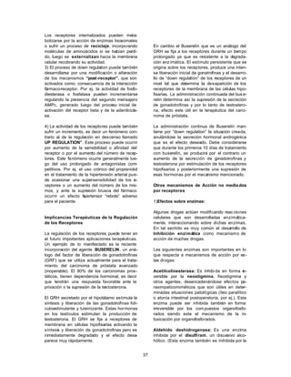 37
Los receptores internalizados pueden meta-
bolizarse por la acción de enzimas lisosomales
o sufrir un proceso de reciclaje, incorporando
moléculas de aminoácidos si se habían perdi-
do, luego se externalizan hacia la membrana
celular recobrando su actividad.
3) El proceso de down regulation puede también
desarrollarse por una modificación o alteración
de los mecanismos “post-receptor”, que son
activados como; consecuencia de la interacción
fármaco-receptor. Por ej. la actividad de fosfo-
diesterasa o fosfatasa pueden incrementarse
regulando la presencia del segundo mensajero
AMPc, generado luego del proceso inicial de
activación del receptor beta y de la adenilcicla-
sa.
4) La actividad de los receptores puede también
sufrir un incremento, es decir un fenómeno con-
trario al de la regulación en descenso llamado
UP REGULATION”. Este proceso puede ocurrir
por aumento de la sensibilidad o afinidad del
receptor o por el aumento del número de recep-
tores. Este fenómeno ocurre generalmente lue-
go del uso prolongado de antagonistas com-
petitivos. Por ej. el uso crónico del propranolol
en el tratamiento de la hipertensión arterial pue-
de ocasionar una supersensibilidad de los re-
ceptores o un aumento del número de los mis-
mos, y ante la supresión brusca del fármaco
ocurrir un efecto hipertensor “rebote” adverso
para el paciente.
Implicancias Terapéuticas de la Regulación
de los Receptores
La regulación de los receptores puede tener en
el futuro importantes aplicaciones terapéuticas.
Un ejemplo de lo manifestado es la reciente
incorporación del agente BUSERELIN, un aná-
logo del factor de liberación de gonadotrofinas
(GRF) que se utiliza actualmente para el trata-
miento del carcinoma de próstata avanzado
(inoperable). El 80% de los carcinomas pros-
táticos, tienen dependencia hormonal, es decir
que tendrán una respuesta favorable ante la
privación o la supresión de la testosterona.
El GRH secretado por el hipotálamo estimula la
síntesis y liberación de las gonadotrofinas foli-
culoestimulante y luteinizante. Estas hormonas
en los testículos estimulan la producción de
testosterona. El GRH se fija a receptores de
membrana en células hipofisarias activando la
síntesis y liberación de gonadotrofinas pero es
inmediatamente degradado y el efecto desa-
parece muy rápidamente.
En cambio el Buserelín que es un análogo del
GRH se fija a los receptores durante un tiempo
prolongado ya que es resistente a la degrada-
ción enz imática. El estímulo persistente que se
origina sobre los receptores, produce una inten-
sa liberación inicial de gonatrofinas y el desarro-
llo de “down regulation” de los receptores de un
nivel tal que determina la desaparición de los
receptores de la membrana de las células hipo-
fisarias. La administración continuada del bus e-
relin determina así la supresión de la secreción
de gonadotrofinas y por lo tanto de testostero-
na, efecto este útil en la terapéutica del carci-
noma de próstata.
La administración continua de Buserelín man-
tiene por “down regulation” la situación creada,
anulándose la secreción hormonal androgénica
que es el efecto deseado. Debe considerarse
que durante los primeros 10 días de tratamiento
con buserelín, se producirá por el contrario un
aumento de la secreción de gonadotrofinas y
testosterona por estimulación de los receptores
hipofisarios y posteriormente una supresión de
esas hormonas por el mecanismo mencionado.
Otros mecanismos de Acción no media dos
por receptores
1)Efectos sobre enzimas:
Algunas drogas actúan modificando reacciones
celulares que son desarrolladas enzimática-
mente, interaccionando sobre dichas enzimas.
En tal sentido es muy común el desarrollo de
Inhibición enzimática como mecanismo de
acción de muchas drogas.
Las siguientes enzimas son importantes en lo
que respecta a mecanismos de acción por es-
tas drogas:
Acetilcolinesterasa: Es inhibi da en forma re-
versible por la neostigmina, fisostigmina y
otros agentes, desencadenándose efectos pa-
rasimpaticomiméticos que son útiles en deter-
minadas situaciones patológicas (íleo paralítico
o atonía intestinal postoperatoria, por ej.). Esta
enzima puede ser inhibida también en forma
irreversible por los com puestos organofosfo-
rados siendo este el mecanismo de la in-
toxicación por organofosforados.
Aldehído deshidrogenasa: Es una enzima
inhibida por el disulfiram, un disuasivo alco-
hólico. (Esta enzima también es inihibida por la
 