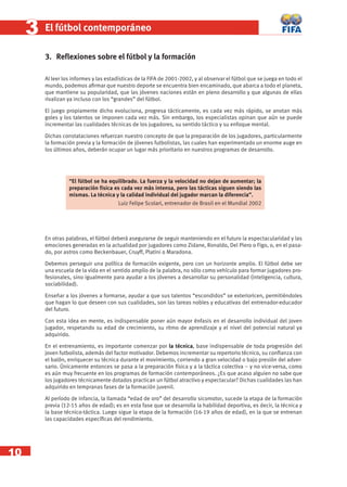 10
33 El fútbol contemporáneo
3. Reﬂexiones sobre el fútbol y la formación
Al leer los informes y las estadísticas de la FIFA de 2001-2002, y al observar el fútbol que se juega en todo el
mundo, podemos aﬁrmar que nuestro deporte se encuentra bien encaminado, que abarca a todo el planeta,
que mantiene su popularidad, que las jóvenes naciones están en pleno desarrollo y que algunas de ellas
rivalizan ya incluso con los “grandes” del fútbol.
El juego propiamente dicho evoluciona, progresa tácticamente, es cada vez más rápido, se anotan más
goles y los talentos se imponen cada vez más. Sin embargo, los especialistas opinan que aún se puede
incrementar las cualidades técnicas de los jugadores, su sentido táctico y su enfoque mental.
Dichas constataciones refuerzan nuestro concepto de que la preparación de los jugadores, particularmente
la formación previa y la formación de jóvenes futbolistas, las cuales han experimentado un enorme auge en
los últimos años, deberán ocupar un lugar más prioritario en nuestros programas de desarrollo.
En otras palabras, el fútbol deberá asegurarse de seguir manteniendo en el futuro la espectacularidad y las
emociones generadas en la actualidad por jugadores como Zidane, Ronaldo, Del Piero o Figo, o, en el pasa-
do, por astros como Beckenbauer, Cruyff, Platini o Maradona.
Debemos perseguir una política de formación exigente, pero con un horizonte amplio. El fútbol debe ser
una escuela de la vida en el sentido amplio de la palabra, no sólo como vehículo para formar jugadores pro-
fesionales, sino igualmente para ayudar a los jóvenes a desarrollar su personalidad (inteligencia, cultura,
sociabilidad).
Enseñar a los jóvenes a formarse, ayudar a que sus talentos “escondidos” se exterioricen, permitiéndoles
que hagan lo que deseen con sus cualidades, son las tareas nobles y educativas del entrenador-educador
del futuro.
Con esta idea en mente, es indispensable poner aún mayor énfasis en el desarrollo individual del joven
jugador, respetando su edad de crecimiento, su ritmo de aprendizaje y el nivel del potencial natural ya
adquirido.
En el entrenamiento, es importante comenzar por la técnica, base indispensable de toda progresión del
joven futbolista, además del factor motivador. Debemos incrementar su repertorio técnico, su conﬁanza con
el balón, enriquecer su técnica durante el movimiento, corriendo a gran velocidad o bajo presión del adver-
sario. Únicamente entonces se pasa a la preparación física y a la táctica colectiva – y no vice-versa, como
es aún muy frecuente en los programas de formación contemporáneos. ¿Es que acaso alguien no sabe que
los jugadores técnicamente dotados practican un fútbol atractivo y espectacular? Dichas cualidades las han
adquirido en tempranas fases de la formación juvenil.
Al período de infancia, la llamada “edad de oro” del desarrollo sicomotor, sucede la etapa de la formación
previa (12-15 años de edad); es en esta fase que se desarrolla la habilidad deportiva, es decir, la técnica y
la base técnico-táctica. Luego sigue la etapa de la formación (16-19 años de edad), en la que se entrenan
las capacidades especíﬁcas del rendimiento.
“El fútbol se ha equilibrado. La fuerza y la velocidad no dejan de aumentar; la
preparación física es cada vez más intensa, pero las tácticas siguen siendo las
mismas. La técnica y la calidad individual del jugador marcan la diferencia”.
Luiz Felipe Scolari, entrenador de Brasil en el Mundial 2002
 
