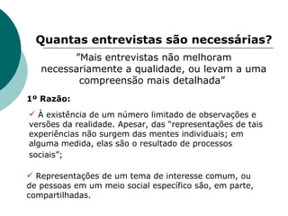 Quantas entrevistas são necessárias? ” Mais entrevistas não melhoram necessariamente a qualidade, ou levam a uma compreensão mais detalhada”  À existência de um número limitado de observações e versões da realidade. Apesar, das “representações de tais experiências não surgem das mentes individuais; em alguma medida, elas são o resultado de processos sociais”;   Representações de um tema de interesse comum, ou de pessoas em um meio social específico são, em parte, compartilhadas.  1º Razão: 