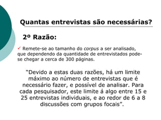 2º Razão: Quantas entrevistas são necessárias? Remete-se ao tamanho do  corpus  a ser analisado, que dependendo da quantidade de entrevistados pode-se chegar a cerca de 300 páginas.  “ Devido a estas duas razões, há um limite máximo ao número de entrevistas que é necessário fazer, e possível de analisar. Para cada pesquisador, este limite á algo entre 15 e 25 entrevistas individuais, e ao redor de 6 a 8 discussões com grupos focais”.  