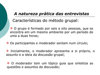 A natureza prática das entrevistas   Características do método grupal: O grupo é formado por seis a oito pessoas, que se encontra em um mesmo ambiente por um período de uma a duas horas; Os participantes e moderador sentam num círculo; Inicialmente, o moderador apresenta a si próprio, o assunto e a ideia da discussão grupal; O moderador tem um tópico guia que sintetiza as questões e assuntos da discussão; 