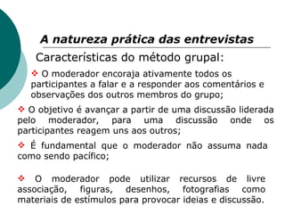 A natureza prática das entrevistas   Características do método grupal: O moderador encoraja ativamente todos os participantes a falar e a responder aos comentários e observações dos outros membros do grupo; O objetivo é avançar a partir de uma discussão liderada pelo moderador, para uma discussão onde os participantes reagem uns aos outros; É fundamental que o moderador não assuma nada como sendo pacífico; O moderador pode utilizar recursos de livre associação, figuras, desenhos, fotografias como materiais de estímulos para provocar ideias e discussão. 