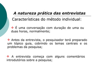 A natureza prática das entrevistas   Características do método individual: É uma conversação com duração de uma ou duas horas, normalmente; Antes da entrevista, o pesquisador terá preparado um tópico guia, cobrindo os temas centrais e os problemas da pesquisa; A entrevista começa com alguns comentários introdutórios sobre a pesquisa; 