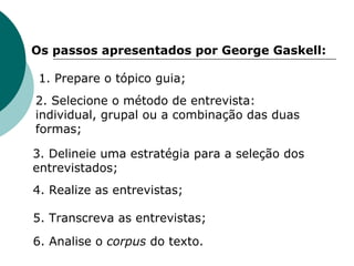 Os passos apresentados por George Gaskell: Prepare o tópico guia; 2. Selecione o método de entrevista: individual, grupal ou a combinação das duas formas; 3. Delineie uma estratégia para a seleção dos entrevistados; 4. Realize as entrevistas; 5. Transcreva as entrevistas; 6. Analise o  corpus  do texto. 