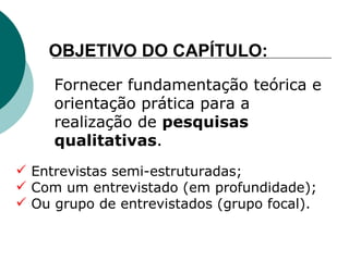 Fornecer fundamentação teórica e orientação prática para a realização de  pesquisas qualitativas . OBJETIVO DO CAPÍTULO: Entrevistas semi-estruturadas; Com um entrevistado (em profundidade); Ou grupo de entrevistados (grupo focal). 