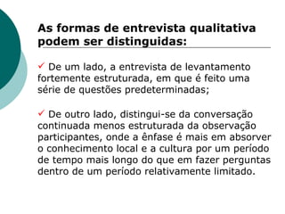 As formas de entrevista qualitativa podem ser distinguidas: De um lado, a entrevista de levantamento fortemente estruturada, em que é feito uma série de questões predeterminadas; De outro lado, distingui-se da conversação continuada menos estruturada da observação participantes, onde a ênfase é mais em absorver o conhecimento local e a cultura por um período de tempo mais longo do que em fazer perguntas dentro de um período relativamente limitado. 