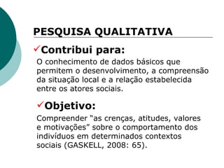 O conhecimento de dados básicos que permitem o desenvolvimento, a compreensão da situação local e a relação estabelecida entre os atores sociais.  PESQUISA QUALITATIVA  Contribui para: Objetivo: Compreender “as crenças, atitudes, valores e motivações” sobre o comportamento dos indivíduos em determinados contextos sociais (GASKELL, 2008: 65).  