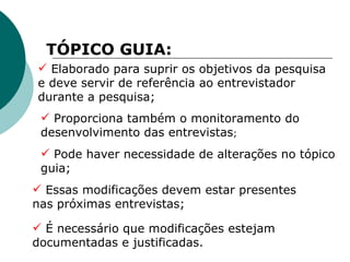 TÓPICO GUIA: Elaborado para suprir os objetivos da pesquisa e deve servir de referência ao entrevistador durante a pesquisa;   Proporciona também o monitoramento do desenvolvimento das entrevistas ; Pode haver necessidade de alterações no tópico guia; É necessário que modificações estejam documentadas e justificadas. Essas modificações devem estar presentes nas próximas entrevistas; 