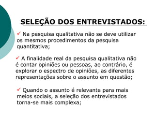 SELEÇÃO DOS ENTREVISTADOS: Na pesquisa qualitativa não se deve utilizar os mesmos procedimentos da pesquisa quantitativa; A finalidade real da pesquisa qualitativa não é contar opiniões ou pessoas, ao contrário, é explorar o espectro de opiniões, as diferentes representações sobre o assunto em questão;   Quando o assunto é relevante para mais meios sociais, a seleção dos entrevistados torna-se mais complexa; 