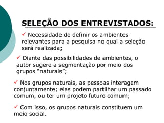 SELEÇÃO DOS ENTREVISTADOS: Diante das possibilidades de ambientes, o autor sugere a segmentação por meio dos grupos “naturais”; Necessidade de definir os ambientes relevantes para a pesquisa no qual a seleção será realizada; Nos grupos naturais, as pessoas interagem conjuntamente; elas podem partilhar um passado comum, ou ter um projeto futuro comum; Com isso, os grupos naturais constituem um meio social. 