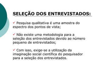 Pesquisa qualitativa é uma amostra do espectro dos pontos de vista; Não existe uma metodologia para a seleção dos entrevistados devido ao número pequeno de entrevistados; Com isso, exige-se a utilização da imaginação social científica do pesquisador para a seleção dos entrevistados.  SELEÇÃO DOS ENTREVISTADOS: 
