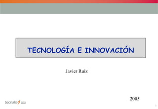 1
TECNOLOGÍA E INNOVACIÓN
Javier Ruiz
2005
 