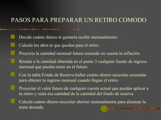 PASOS PARA PREPARAR UN RETIRO COMODO   Decide cuánto dinero te gustaría recibir mensualmente. Calcula los años te que quedan para el retiro Proyecta la cantidad mensual futura teniendo en cuenta la inflación Réstale a la cantidad obtenida en el punto 3 cualquier fuente de ingreso mensual que puedas tener en el futuro. Con la tabla Fondo de Reserva hallar cuánto dinero necesitas acumular para obtener tu ingreso mensual cuando llegue el retiro. Proyectar el valor futuro de cualquier cuenta actual que puedas aplicar a tu retiro y resta esa cantidad de la cantidad del fondo de reserva Calcula cuánto dinero necesitar ahorrar mensualmente para alcanzar la meta deseada.   