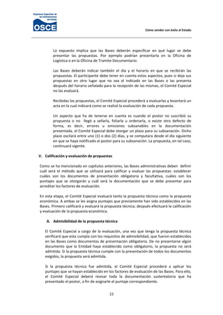 Cómo vender con éxito al Estado 
15 
 
Lo  expuesto  implica  que  las  Bases  deberán  especificar  en  qué  lugar  se  debe 
presentar  las  propuestas.  Por  ejemplo  podrían  presentarla  en  la  Oficina  de 
Logística o en la Oficina de Tramite Documentario. 
  
Las  Bases  deberán  indicar  también  el  día  y  el  horario  en  que  se  recibirán  las 
propuestas. El participante debe tener en cuenta estos aspectos, pues si deja sus 
propuestas  en  otro  lugar  que  no  sea  el  indicado  en  las  Bases  o  las  presenta 
después del horario señalado para la recepción de las mismas, el Comité Especial 
no las evaluará. 
 
Recibidas las propuestas, el Comité Especial procederá a evaluarlas y levantará un 
acta en la cual indicará como se realizó la evaluación de cada propuesta. 
 
Un  aspecto  que  ha  de  tenerse  en  cuenta  es  cuando  el  postor  no  suscribió  su 
propuesta  o  no    llegó  a  sellarla,  foliarla  u  ordenarla,  o  existe  otro  defecto  de 
forma,  es  decir,  errores  u  omisiones  subsanables  en  la  documentación 
presentada, el Comité Especial debe otorgar un plazo para su subsanación. Dicho 
plazo oscilará entre uno (1) o dos (2) días, y se computara desde el día siguiente 
en que se haya notificado al postor para su subsanación. La propuesta, en tal caso, 
continuará vigente. 
 
V. Calificación y evaluación de propuestas 
 
Como se ha mencionado en capítulos anteriores, las Bases administrativas deben  definir 
cuál  será  el  método  que  se  utilizará  para  calificar  y  evaluar  las  propuestas:  establecer 
cuáles  son  los  documentos  de  presentación  obligatoria  y  facultativa,  cuáles  son  los 
puntajes  que  se  otorgarán  y  cuál  será  la  documentación  que  se  debe  presentar  para 
acreditar los factores de evaluación. 
 
En esta etapa, el Comité Especial evaluará tanto la propuesta técnica como la propuesta 
económica. A ambas se les asigna puntajes que previamente han sido establecidos en las 
Bases. Primero calificará y evaluará la propuesta técnica; después efectuará la calificación 
y evaluación de la propuesta económica. 
 
A. Admisibilidad de la propuesta técnica 
 
El Comité Especial a cargo de la evaluación, una vez que tenga la propuesta técnica 
verificará que esta cumpla con los requisitos de admisibilidad, que fueron establecidos 
en las Bases como documentos de presentación obligatoria. De no presentarse algún 
documento  que  la  Entidad  haya  establecido  como  obligatorio,  la  propuesta  no  será 
admitida. Si la propuesta técnica cumple con la presentación de todos los documentos 
exigidos, la propuesta será admitida. 
 
Si  la  propuesta  técnica  fue  admitida,  el  Comité  Especial  procederá  a  aplicar  los 
puntajes que se hayan establecido en los factores de evaluación de las Bases. Para ello, 
el  Comité  Especial  deberá  revisar  toda  la  documentación  sustentatoria  que  ha 
presentado el postor, a fin de asignarle el puntaje correspondiente. 
 
