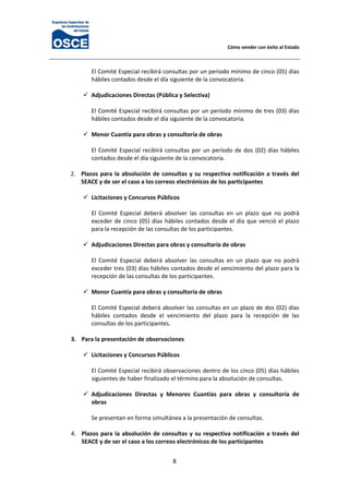 Cómo vender con éxito al Estado 
8 
El Comité Especial recibirá consultas por un periodo mínimo de cinco (05) días 
hábiles contados desde el día siguiente de la convocatoria. 
 
Adjudicaciones Directas (Pública y Selectiva) 
 
El Comité Especial recibirá consultas por un período mínimo de tres (03) días 
hábiles contados desde el día siguiente de la convocatoria. 
 
Menor Cuantía para obras y consultoría de obras 
 
El Comité Especial recibirá consultas por un período de dos (02) días hábiles 
contados desde el día siguiente de la convocatoria. 
 
2. Plazos para la absolución de consultas y su respectiva notificación a través del 
SEACE y de ser el caso a los correos electrónicos de los participantes 
 
Licitaciones y Concursos Públicos 
 
El  Comité  Especial  deberá  absolver  las  consultas  en  un  plazo  que  no  podrá 
exceder de cinco (05) días hábiles contados desde el día que venció el plazo 
para la recepción de las consultas de los participantes. 
 
Adjudicaciones Directas para obras y consultaría de obras 
 
El  Comité  Especial  deberá  absolver  las  consultas  en  un  plazo  que  no  podrá 
exceder tres (03) días hábiles contados desde el vencimiento del plazo para la 
recepción de las consultas de los participantes. 
 
Menor Cuantía para obras y consultoría de obras 
 
El Comité Especial deberá absolver las consultas en un plazo de dos (02) días 
hábiles  contados  desde  el  vencimiento  del  plazo  para  la  recepción  de  las 
consultas de los participantes. 
 
3. Para la presentación de observaciones 
 
Licitaciones y Concursos Públicos 
 
El Comité Especial recibirá observaciones dentro de los cinco (05) días hábiles 
siguientes de haber finalizado el término para la absolución de consultas.  
 
Adjudicaciones  Directas  y  Menores  Cuantías  para  obras  y  consultoría  de 
obras 
 
Se presentan en forma simultánea a la presentación de consultas. 
 
4. Plazos para la absolución de consultas y su respectiva notificación a través del 
SEACE y de ser el caso a los correos electrónicos de los participantes 
 