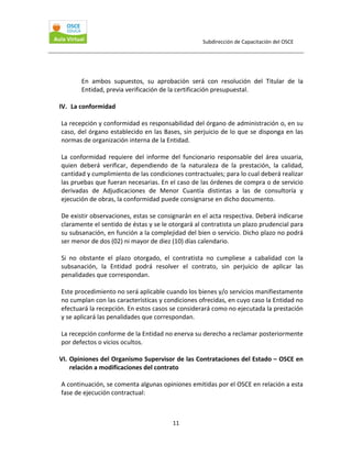 Subdirección de Capacitación del OSCE 
 

En  ambos  supuestos,  su  aprobación  será  con  resolución  del  Titular  de  la 
Entidad, previa verificación de la certificación presupuestal. 
 
IV.  La conformidad 
 
La recepción y conformidad es responsabilidad del órgano de administración o, en su 
caso, del órgano establecido en las Bases, sin perjuicio de lo que se disponga en las 
normas de organización interna de la Entidad. 
 
La  conformidad  requiere  del  informe  del  funcionario  responsable  del  área  usuaria, 
quien  deberá  verificar,  dependiendo  de  la  naturaleza  de  la  prestación,  la  calidad, 
cantidad y cumplimiento de las condiciones contractuales; para lo cual deberá realizar 
las pruebas que fueran necesarias. En el caso de las órdenes de compra o de servicio 
derivadas  de  Adjudicaciones  de  Menor  Cuantía  distintas  a  las  de  consultoría  y 
ejecución de obras, la conformidad puede consignarse en dicho documento. 
 
De existir observaciones, estas se consignarán en el acta respectiva. Deberá indicarse 
claramente el sentido de éstas y se le otorgará al contratista un plazo prudencial para 
su subsanación, en función a la complejidad del bien o servicio. Dicho plazo no podrá 
ser menor de dos (02) ni mayor de diez (10) días calendario.  
 
Si  no  obstante  el  plazo  otorgado,  el  contratista  no  cumpliese  a  cabalidad  con  la 
subsanación,  la  Entidad  podrá  resolver  el  contrato,  sin  perjuicio  de  aplicar  las 
penalidades que correspondan.  
 
Este procedimiento no será aplicable cuando los bienes y/o servicios manifiestamente 
no cumplan con las características y condiciones ofrecidas, en cuyo caso la Entidad no 
efectuará la recepción. En estos casos se considerará como no ejecutada la prestación 
y se aplicará las penalidades que correspondan. 
 
La recepción conforme de la Entidad no enerva su derecho a reclamar posteriormente 
por defectos o vicios ocultos. 
 
VI. Opiniones del Organismo Supervisor de las Contrataciones del Estado – OSCE en 
relación a modificaciones del contrato 
 
A continuación, se comenta algunas opiniones emitidas por el OSCE en relación a esta 
fase de ejecución contractual: 
 
11 

 