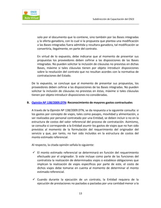Subdirección de Capacitación del OSCE 
 

solo por el documento que lo contiene, sino también por las Bases integradas 
y la oferta ganadora, con lo cual si la propuesta que plantea una modificación 
a las Bases integradas fuera admitida y resultara ganadora, tal modificación se 
convertiría, ilegalmente, en parte del contrato. 
 
En  virtud  de  lo  expuesto,  debe  indicarse  que  al  momento  de  presentar  sus 
propuestas  los  proveedores  deben  ceñirse  a  las  disposiciones  de  las  Bases 
integradas. No pueden solicitar la inclusión de cláusulas no previstas en dichas 
Bases,  máxime  si  tales  cláusulas  tienen  por  objeto  introducir  disposiciones 
sobre la resolución del contrato que no resultan acordes con la normativa de 
contrataciones del Estado. 
 
De  lo  expuesto,  se  concluye  que  al  momento  de  presentar  sus  propuestas,  los 
proveedores deben ceñirse a las disposiciones de las Bases integradas. No pueden 
solicitar  la  inclusión  de  cláusulas  no  previstas  en  éstas,  máxime  si  tales  cláusulas 
tienen por objeto introducir disposiciones no consideradas. 
 
B. Opinión Nº 138/2009.DTN: Reconocimiento de mayores gastos contractuales 
 
A través de la Opinión Nº 138/2009.DTN, se da respuesta a la siguiente consulta: si 
los gastos por concepto de viajes, tales como pasajes, movilidad y alimentación, a 
ser realizados por personal contratado por una Entidad, se deben incluir o no en la 
estructura de costos del valor referencial del proceso de contratación. Asimismo, 
se consulta si corresponde a la Entidad asumir los gastos de viajes que no han sido 
previstos  al  momento  de  la  formulación  del  requerimiento  del  originador  del 
servicio  y  que,  por  tanto,  no  han  sido  incluidos  en  la  estructura  de  costos  del 
monto estimado referencial. 
 
Al respecto, la citada opinión señala lo siguiente: 
 
El  monto  estimado  referencial  se  determinará  en  función  del  requerimiento 
efectuado  por  el  originador.  Si  este  incluye  como  parte  de  las  funciones  del 
contratista la realización de determinados viajes o establece obligaciones que 
implican  la  realización  de  viajes  específicos  por  parte  de  este,  el  costo  de 
dichos  viajes  debe  tomarse  en  cuenta  al  momento  de  determinar  el  monto 
estimado referencial. 
 
Cuando  durante  la  ejecución  de  un  contrato,  la  Entidad  requiera  de  la 
ejecución de prestaciones no pactadas o pactadas por una cantidad menor a la 
13 

 